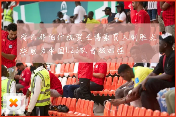 荷乙邓伯什祝贺王博豪罚入制胜点球助力中国U23队晋级四强