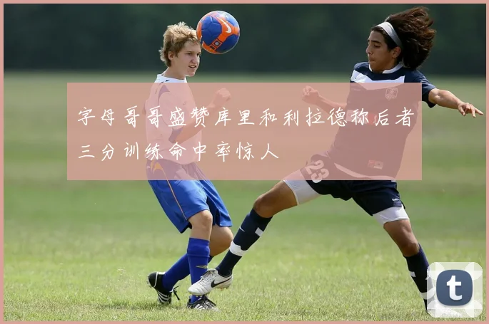 字母哥哥盛赞库里和利拉德称后者三分训练命中率惊人