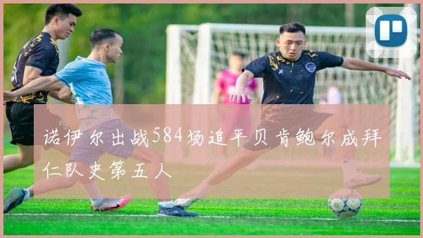 诺伊尔出战584场追平贝肯鲍尔成拜仁队史第五人