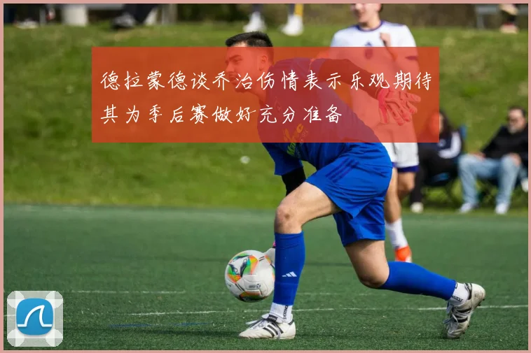 德拉蒙德谈乔治伤情表示乐观期待其为季后赛做好充分准备
