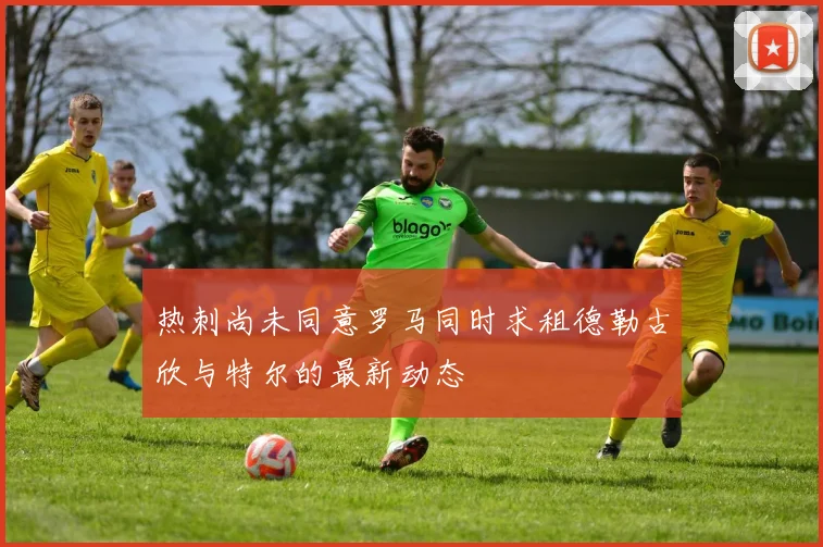 热刺尚未同意罗马同时求租德勒古欣与特尔的最新动态