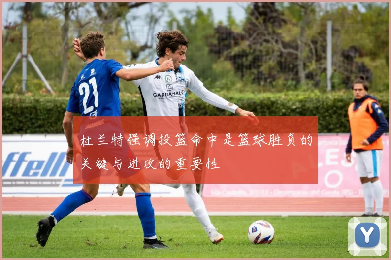 杜兰特强调投篮命中是篮球胜负的关键与进攻的重要性